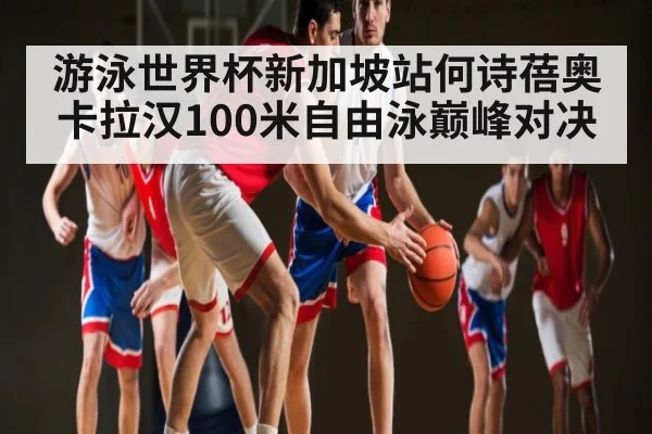 游泳世界杯新加坡站何诗蓓奥卡拉汉100米自由泳巅峰对决